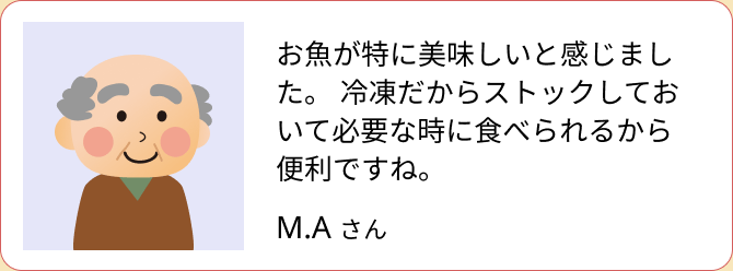 お魚が特に美味しいと感じました。冷凍だからストックしておいて必要な時に食べられるから便利ですね。（M.A さん）