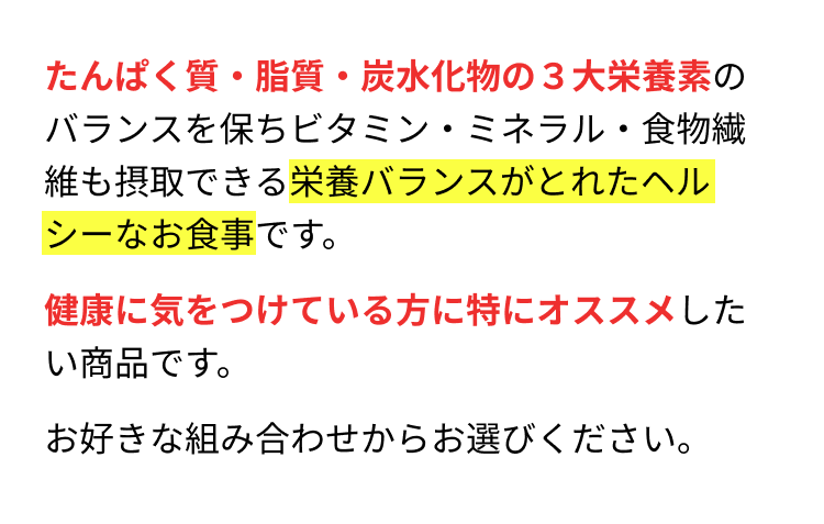 たんぱく質・脂質・炭水化物の3大栄養素のバランスを保ちビタミン・ミネラル・食物繊維も摂取できる栄養バランスがとれたヘルシーなお食事です。健康に気をつけている方に特にオススメしたい商品です。お好きな組み合わせからお選びください。