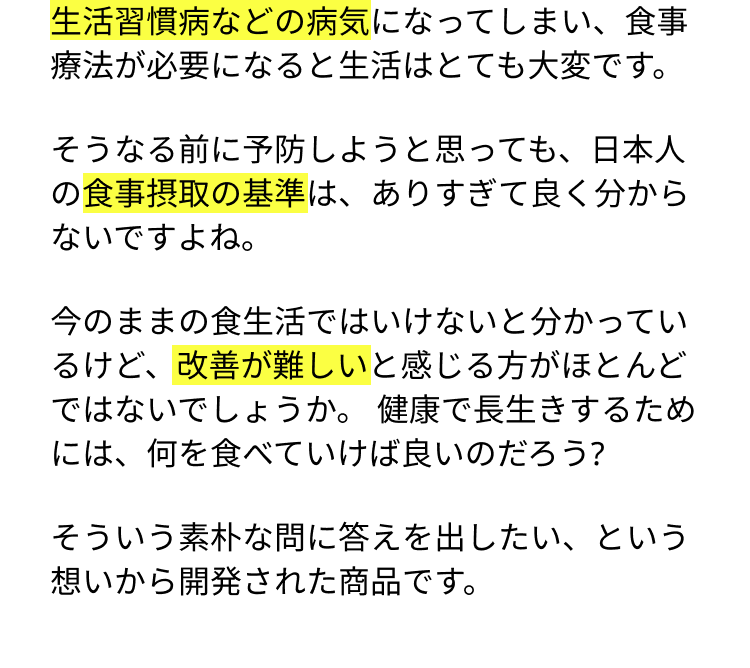 生活習慣病などの病気になってしまい、食事療法が必要になると生活はとても大変です。そうなる前に予防しようと思っても、日本人の食事摂取の基準は、ありすぎて良く分からないですよね。今のままの食生活ではいけないと分かっているけど、改善が難しいと感じる方がほとんどではないでしょうか。 健康で長生きするためには、何を食べていけば良いのだろう？そういう素朴な問に答えを出したい、という想いから開発された商品です。