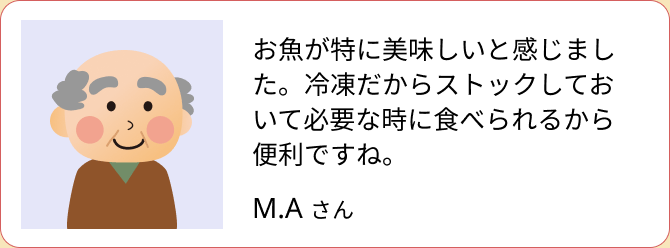 お魚が特に美味しいと感じました。冷凍だからストックしておいて必要な時に食べられるから便利ですね。（M.A さん）