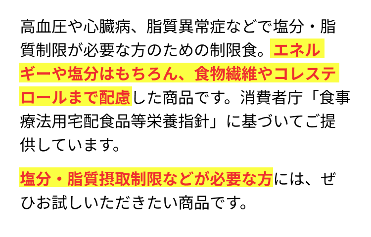 高血圧や心臓病、脂質異常症などで塩分・脂質制限が必要な方のための制限食。エネルギーや塩分はもちろん、食物繊維やコレステロールまで配慮した商品です。消費者庁「食事療法用宅配食品等栄養指針」に基づいてご提供しています。塩分・脂質摂取制限などが必要な方には、ぜひお試しいただきたい商品です。