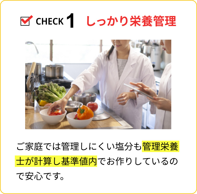 CHECK1 しっかり栄養管理：ご家庭では管理しにくい塩分も管理栄養士が計算し基準値内でお作りしているので安心です。