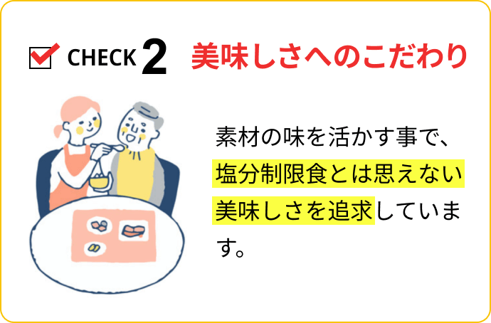 CHECK2 美味しさへのこだわり：素材の味を活かす事で、塩分制限食とは思えない美味しさを追求しています。