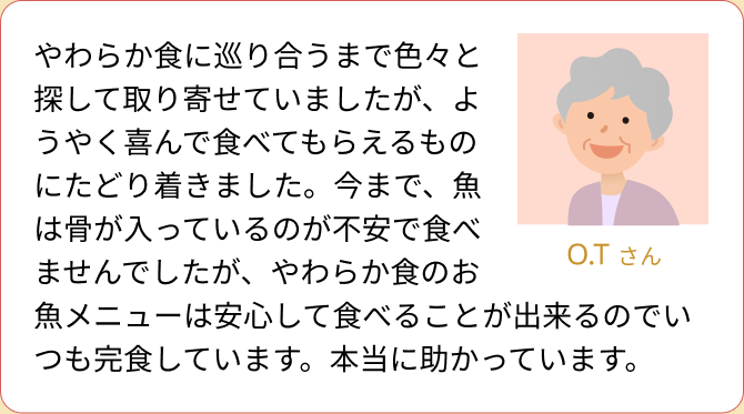 やわらか食に巡り合うまで色々と探して取り寄せていましたが、ようやく喜んで食べてもらえるものにたどり着きました。今まで、魚は骨が入っているのが不安で食べませんでしたが、やわらか食のお魚メニューは安心して食べることが出来るのでいつも完食しています。本当に助かっています。（O.T さん）