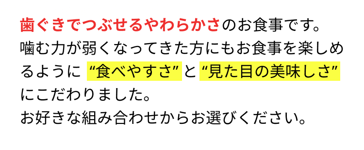 歯ぐきでつぶせるやわらかさのお食事です。 噛む力が弱くなってきた方にもお食事を楽しめるように“食べやすさ”と“見た目の美味しさ”にこだわりました。お好きな組み合わせからお選びください。