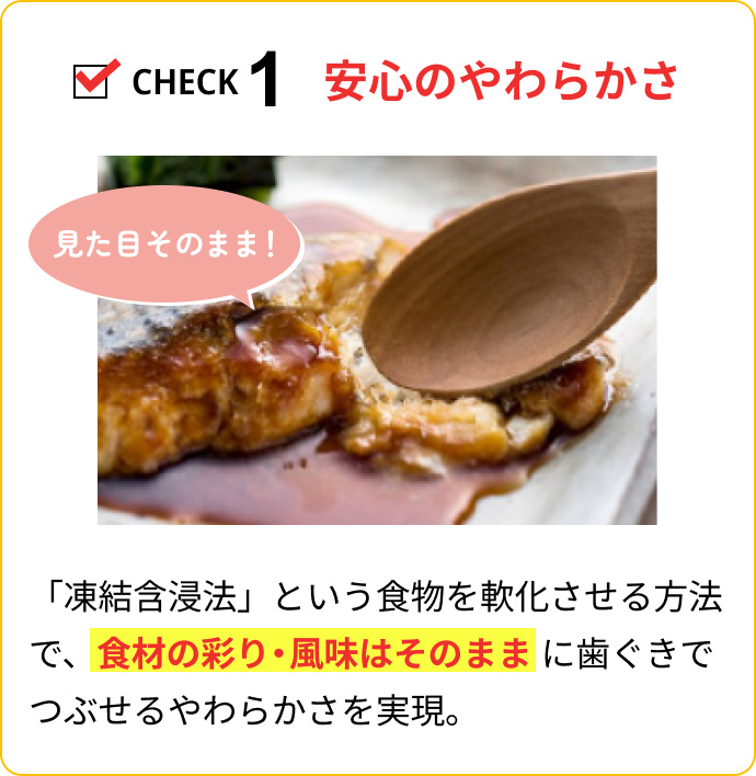 CHECK1 安心のやわらかさ：「凍結含浸法」という食物を軟化させる方法で、食材の彩り・風味はそのままに歯ぐきでつぶせるやわらかさを実現。