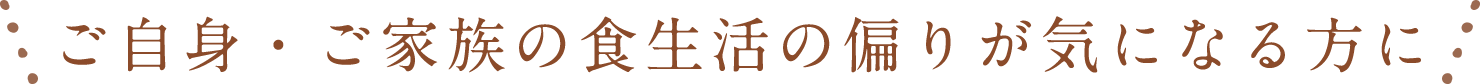 ご自身・ご家族の食生活の偏りが気になる方に