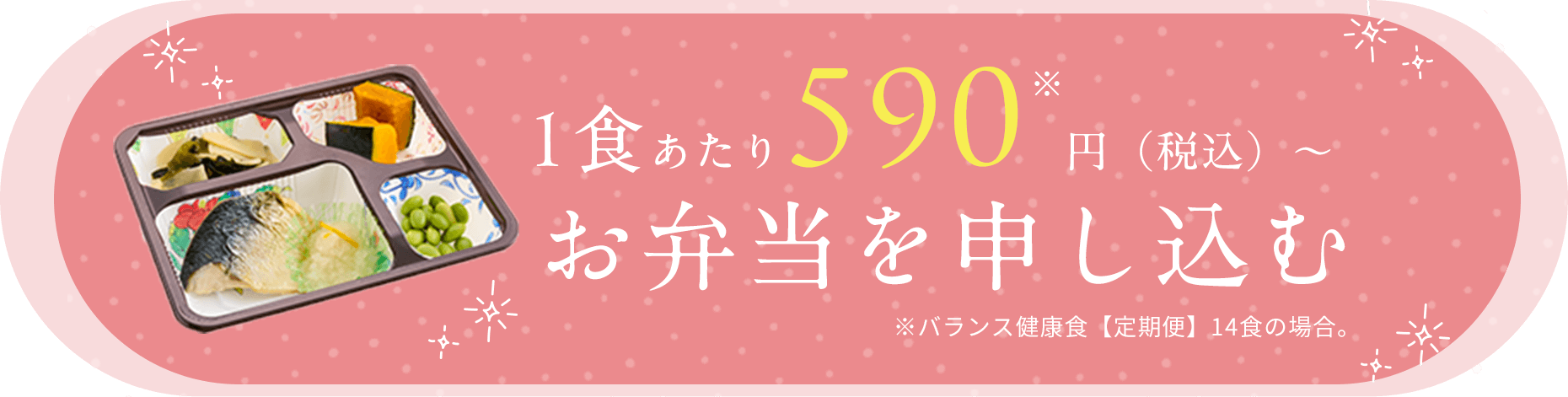 1食あたり590※円（税込）～ お弁当を申し込む ※バランス健康食【定期便】14食の場合。