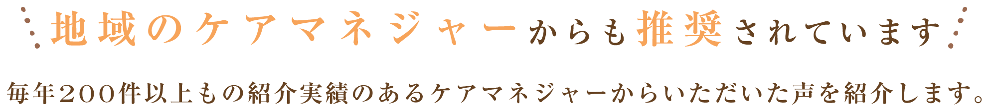 地域のケアマネジャーからも推奨されています 毎年200件以上もの紹介実績のあるケアマネジャーからいただいた声を紹介します。
							