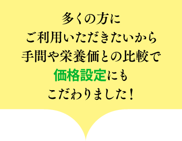 多くの方にご利用いただきたいから手間や栄養価との比較で価格設定にもこだわりました!