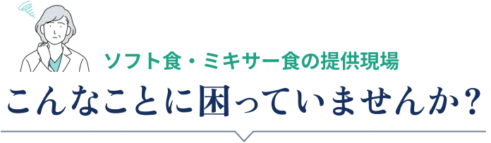 ソフト食・ミキサー食の提供現場 こんなことに困っていませんか？